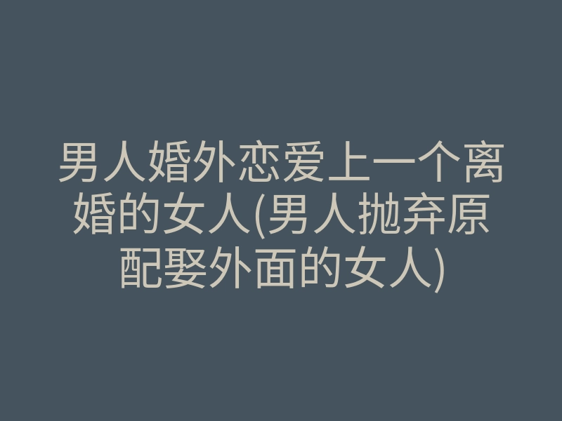 男人婚外恋爱上一个离婚的女人(男人抛弃原配娶外面的女人)