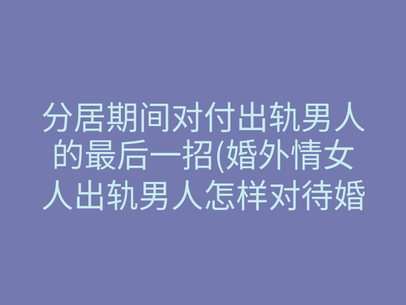 分居期间对付出轨男人的最后一招(婚外情女人出轨男人怎样对待婚姻)