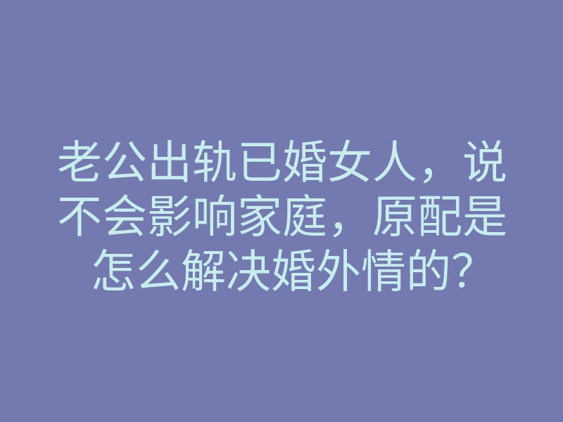 老公出轨已婚女人,说不会影响家庭,原配是怎么解决婚外情的?