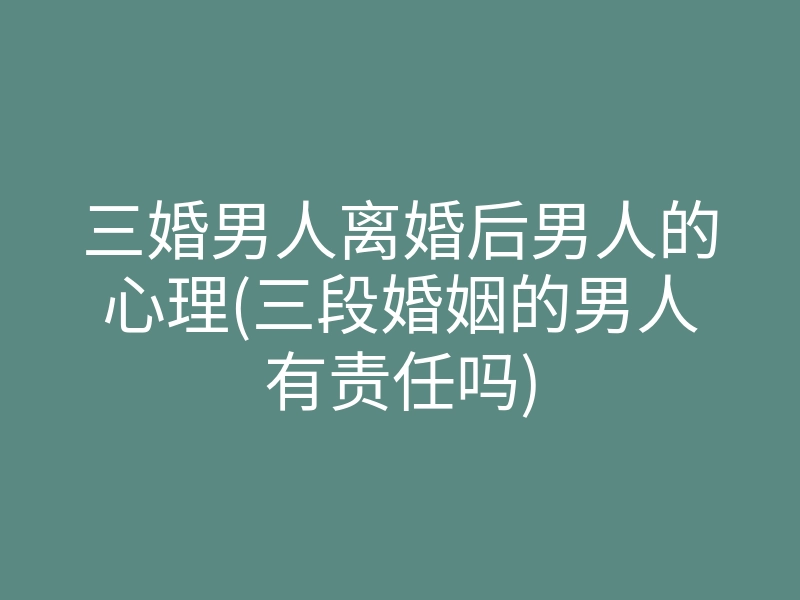 三婚男人离婚后男人的心理(三段婚姻的男人有责任吗)