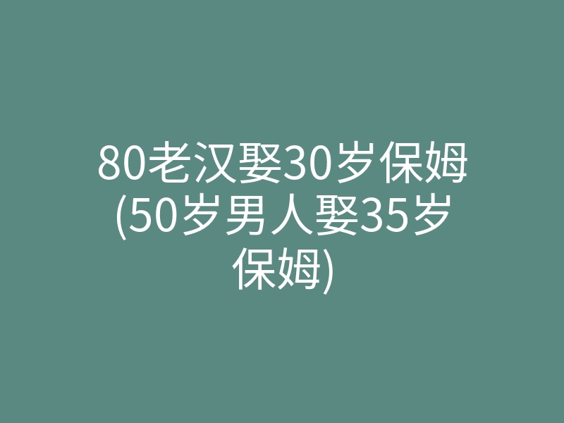 80老汉娶30岁保姆(50岁男人娶35岁保姆)