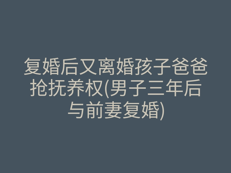 复婚后又离婚孩子爸爸抢抚养权(男子三年后与前妻复婚)