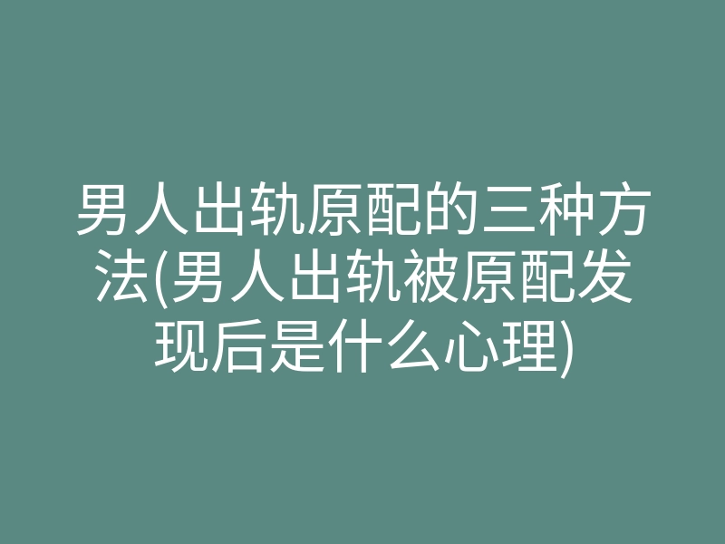 男人出轨原配的三种方法(男人出轨被原配发现后是什么心理)