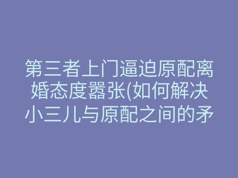 第三者上门逼迫原配离婚态度嚣张(如何解决小三儿与原配之间的矛盾)