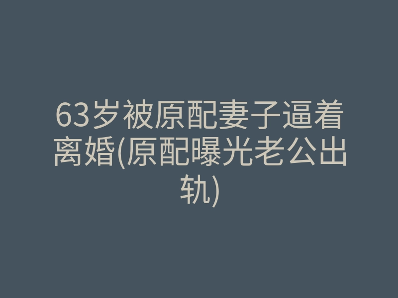 63岁被原配妻子逼着离婚(原配曝光老公出轨)