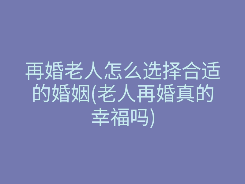 再婚老人怎么选择合适的婚姻(老人再婚真的幸福吗)