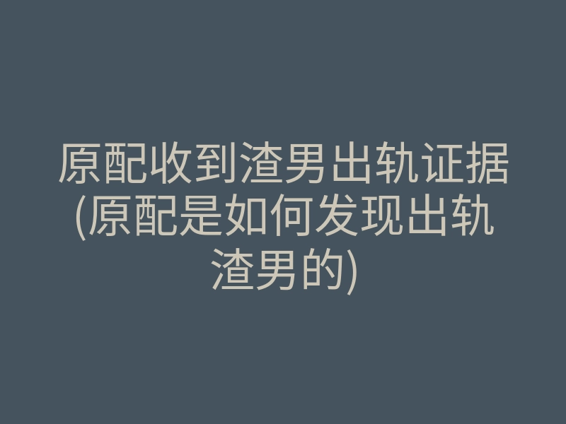 原配收到渣男出轨证据(原配是如何发现出轨渣男的)