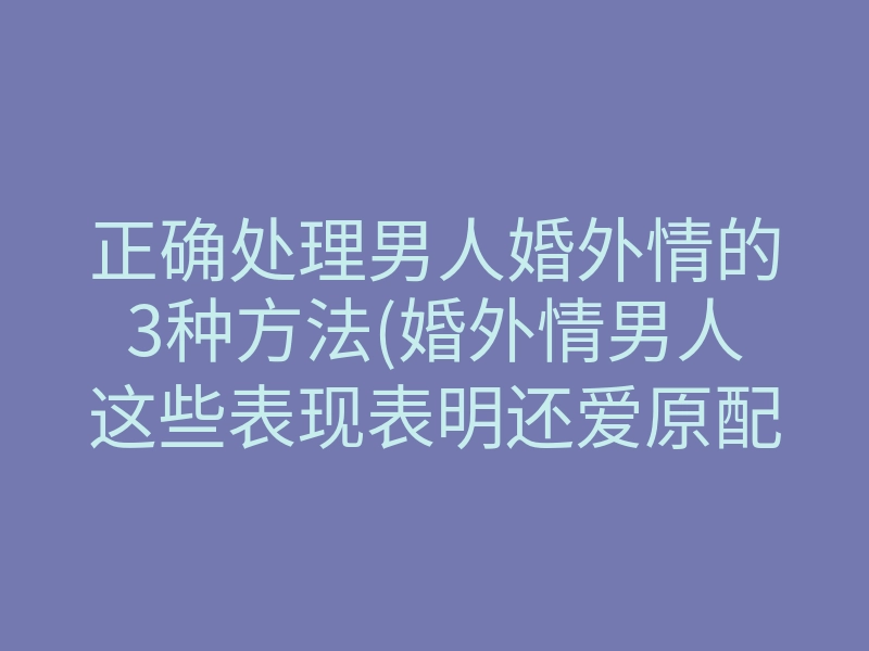 正确处理男人婚外情的3种方法(婚外情男人这些表现表明还爱原配)