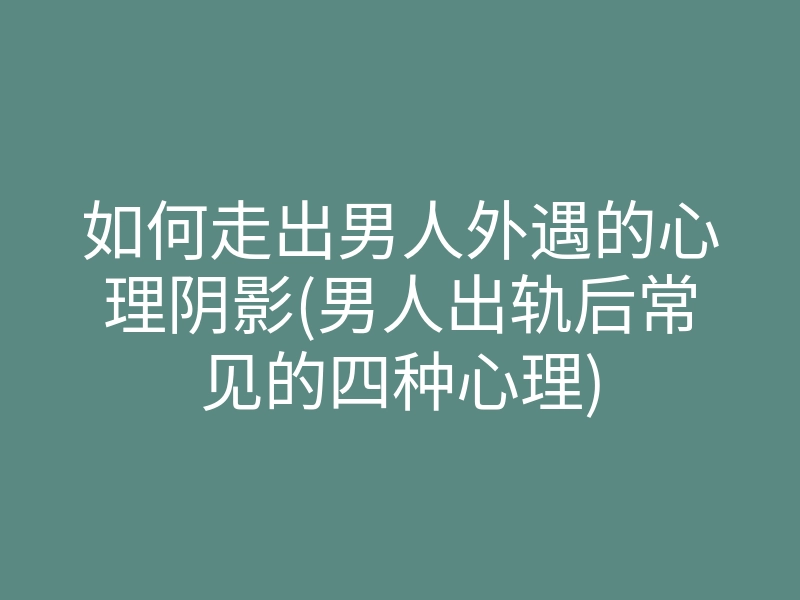 如何走出男人外遇的心理阴影(男人出轨后常见的四种心理)