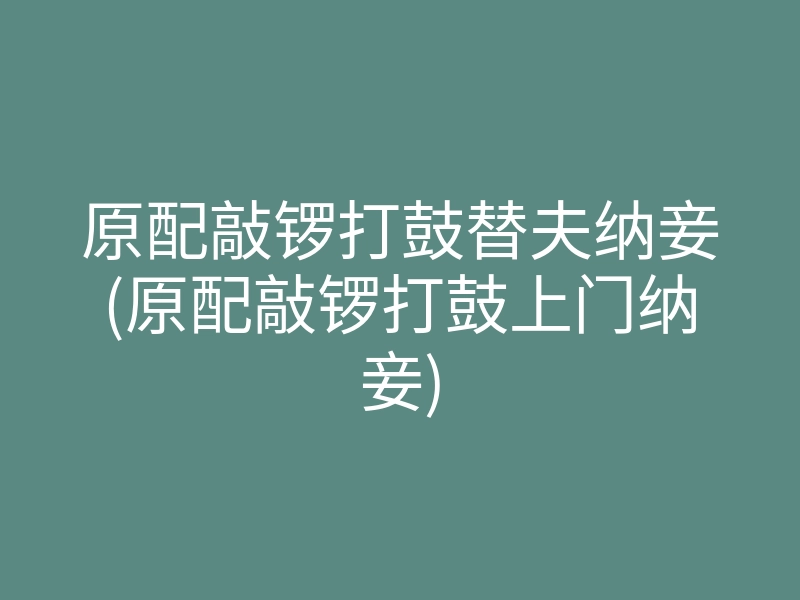 原配敲锣打鼓替夫纳妾(原配敲锣打鼓上门纳妾)