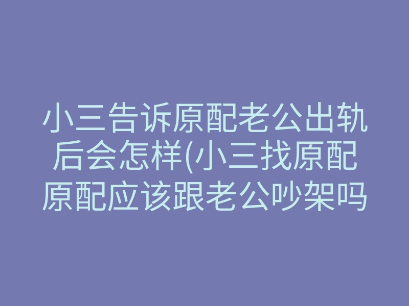 小三告诉原配老公出轨后会怎样(小三找原配原配应该跟老公吵架吗)