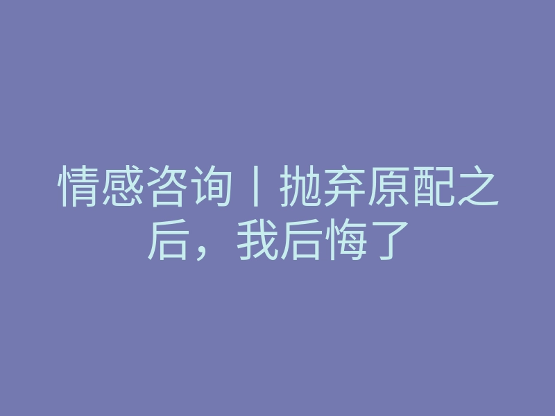 情感咨询丨抛弃原配之后,我后悔了