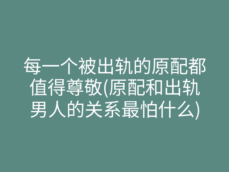 每一个被出轨的原配都值得尊敬(原配和出轨男人的关系最怕什么)