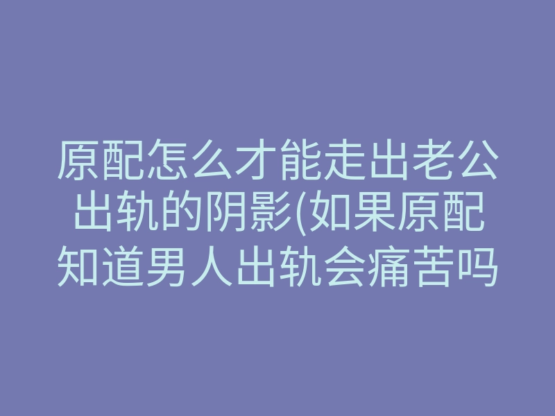 原配怎么才能走出老公出轨的阴影(如果原配知道男人出轨会痛苦吗)