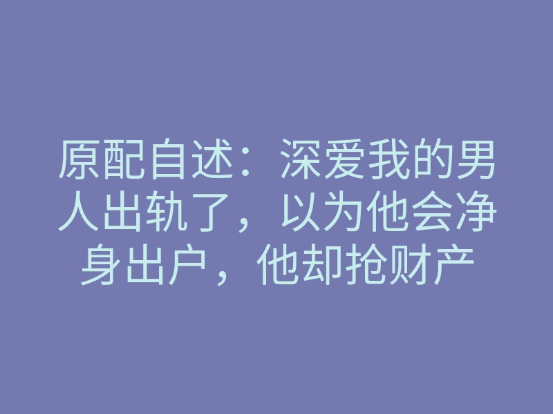 原配自述:深爱我的男人出轨了,以为他会净身出户,他却抢财产