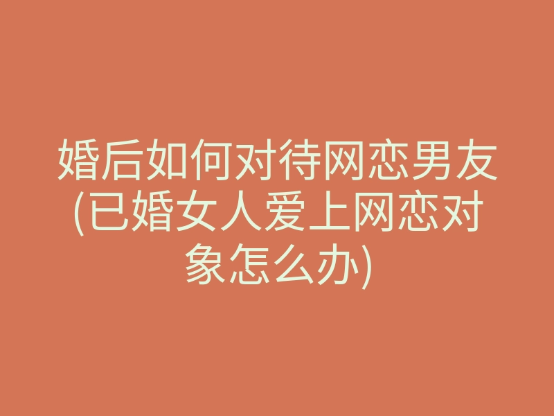婚后如何对待网恋男友(已婚女人爱上网恋对象怎么办)