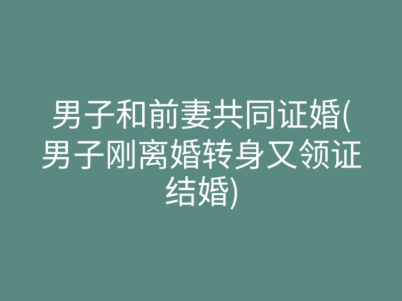 男子和前妻共同证婚(男子刚离婚转身又领证结婚)