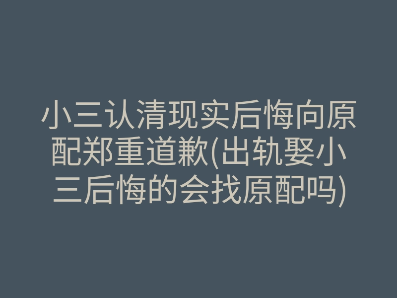 小三认清现实后悔向原配郑重道歉(出轨娶小三后悔的会找原配吗)