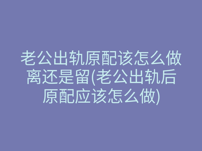 老公出轨原配该怎么做离还是留(老公出轨后原配应该怎么做)