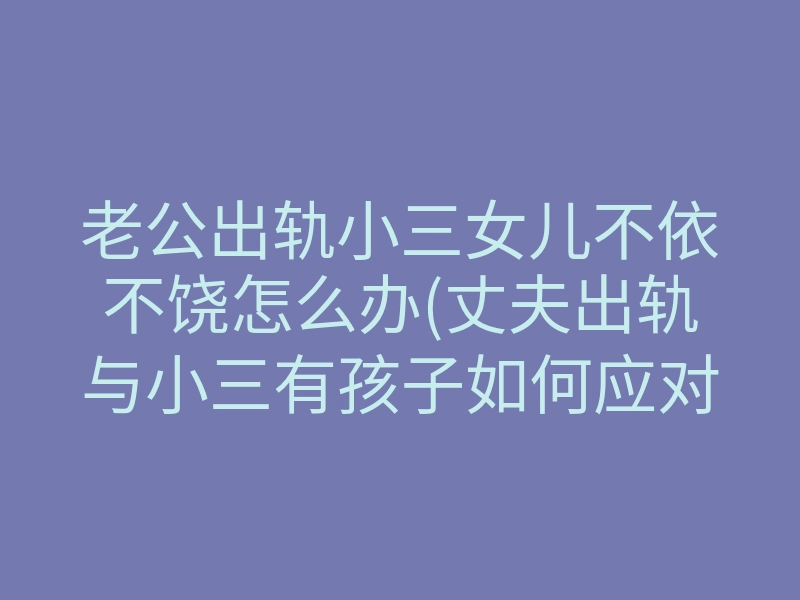 老公出轨小三女儿不依不饶怎么办(丈夫出轨与小三有孩子如何应对)