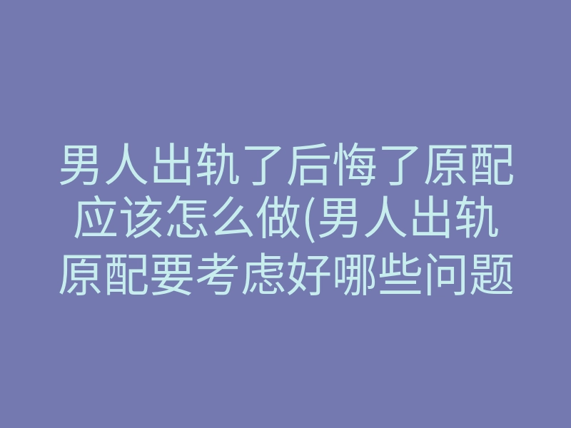 男人出轨了后悔了原配应该怎么做(男人出轨原配要考虑好哪些问题)
