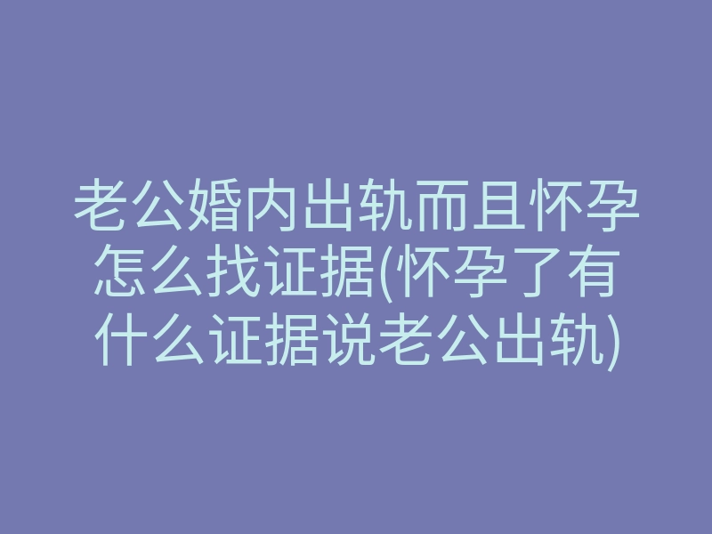 老公婚内出轨而且怀孕怎么找证据(怀孕了有什么证据说老公出轨)