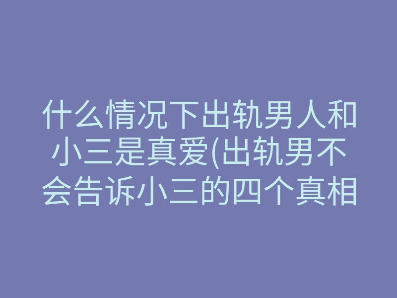 什么情况下出轨男人和小三是真爱(出轨男不会告诉小三的四个真相)