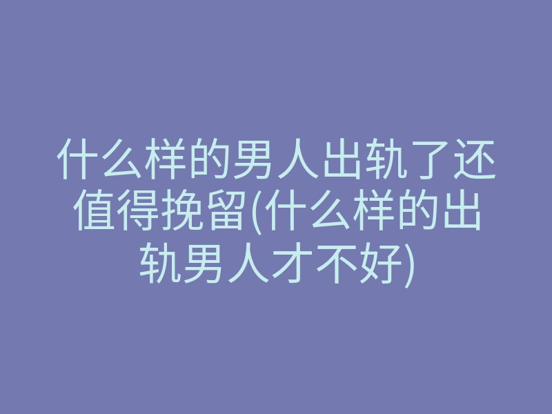 什么样的男人出轨了还值得挽留(什么样的出轨男人才不好)