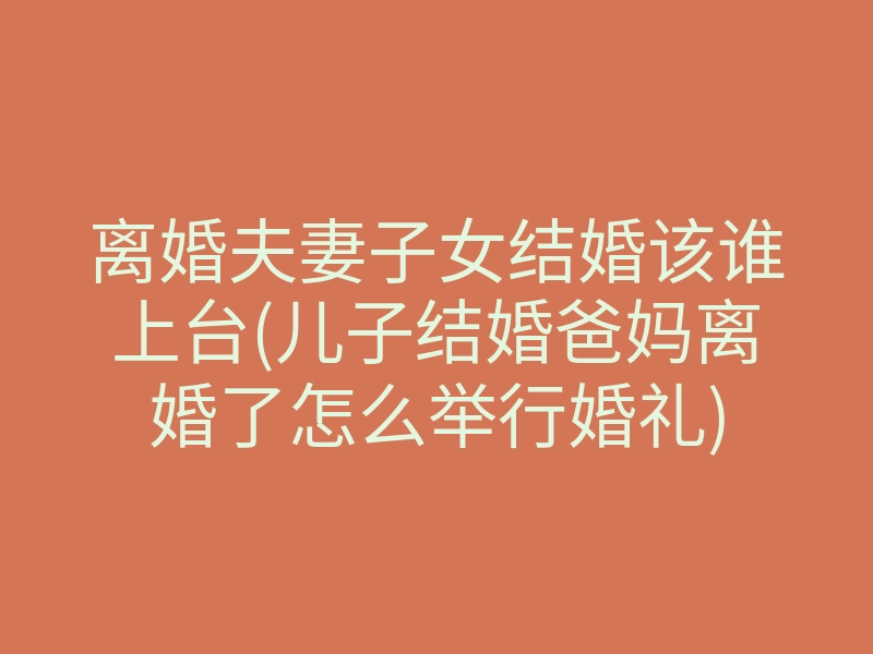 离婚夫妻子女结婚该谁上台(儿子结婚爸妈离婚了怎么举行婚礼)