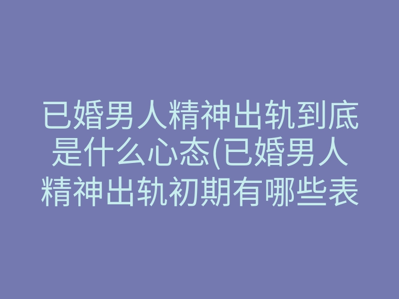 已婚男人精神出轨到底是什么心态(已婚男人精神出轨初期有哪些表现)