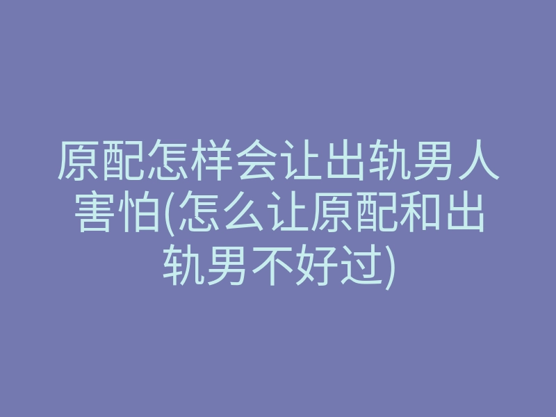 原配怎样会让出轨男人害怕(怎么让原配和出轨男不好过)