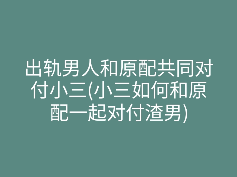出轨男人和原配共同对付小三(小三如何和原配一起对付渣男)