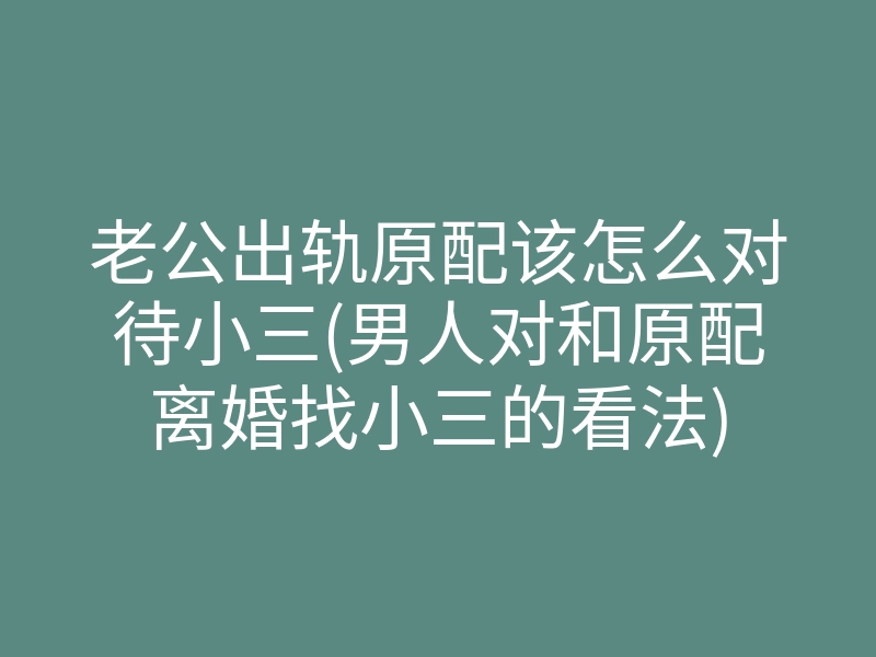 老公出轨原配该怎么对待小三(男人对和原配离婚找小三的看法)