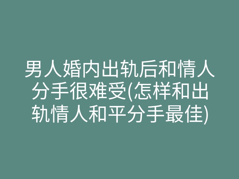 男人婚内出轨后和情人分手很难受(怎样和出轨情人和平分手最佳)