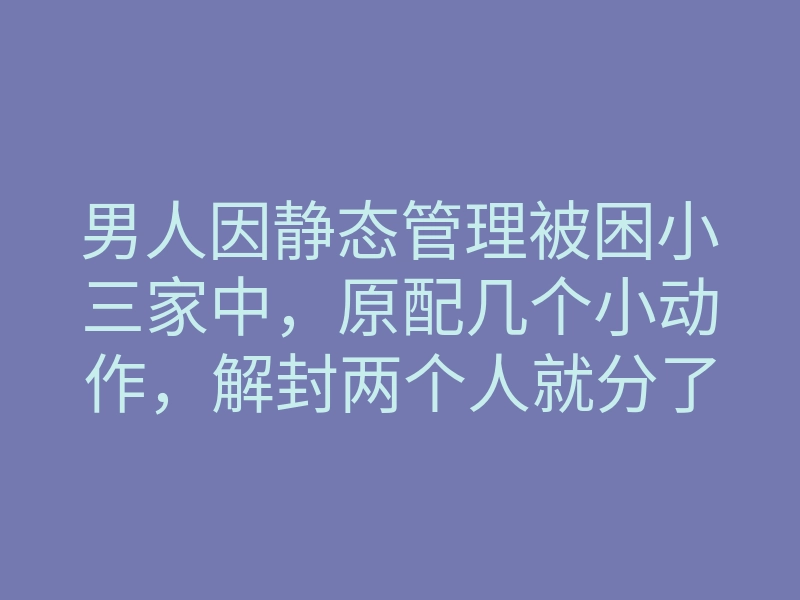 男人因静态管理被困小三家中，原配几个小动作，解封两个人就分了