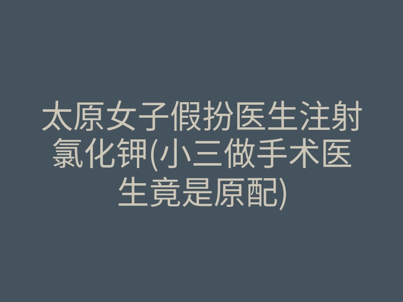 太原女子假扮医生注射氯化钾(小三做手术医生竟是原配)