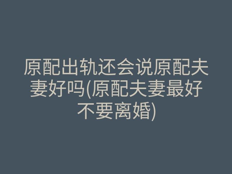 原配出轨还会说原配夫妻好吗(原配夫妻最好不要离婚)