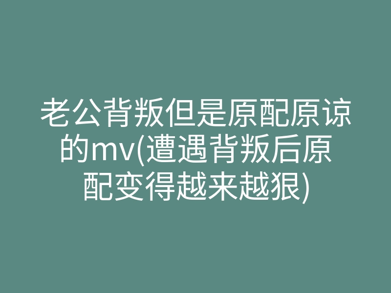 老公背叛但是原配原谅的mv(遭遇背叛后原配变得越来越狠)
