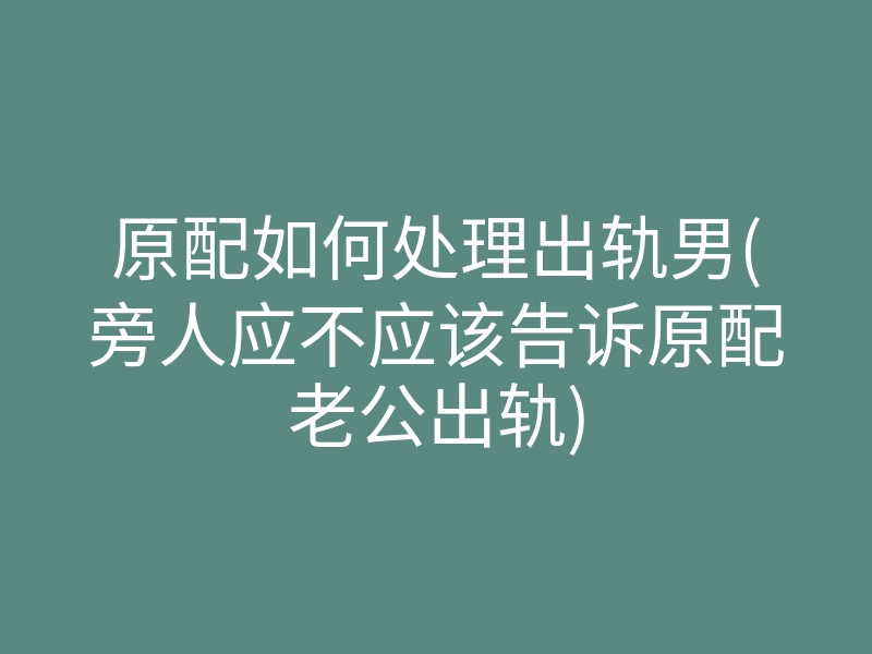 原配如何处理出轨男(旁人应不应该告诉原配老公出轨)