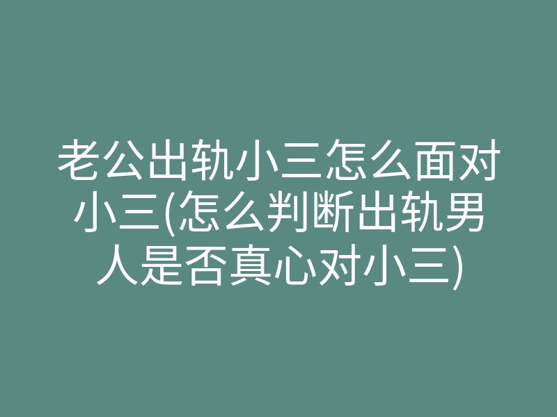 老公出轨小三怎么面对小三(怎么判断出轨男人是否真心对小三)