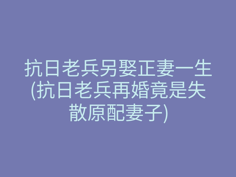 抗日老兵另娶正妻一生(抗日老兵再婚竟是失散原配妻子)