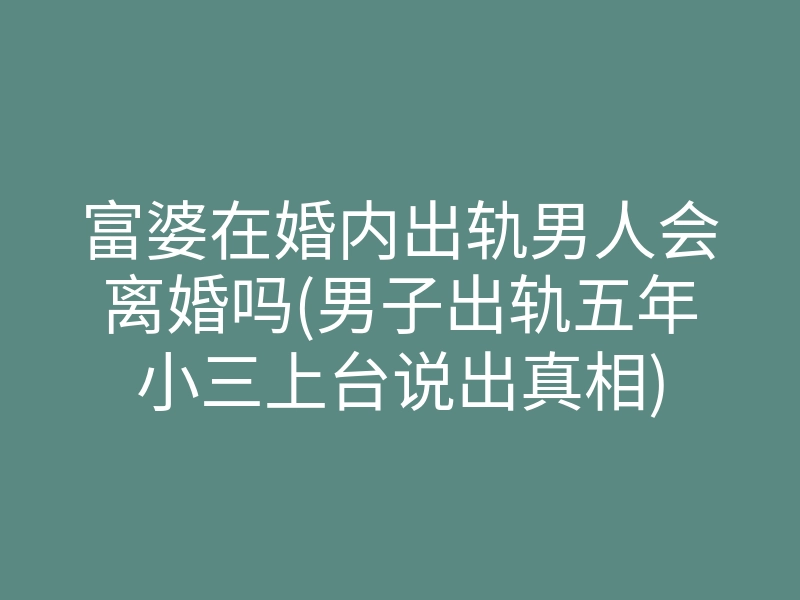 富婆在婚内出轨男人会离婚吗(男子出轨五年小三上台说出真相)