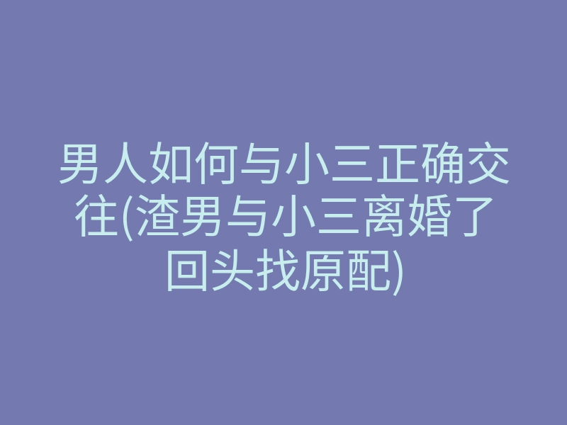 男人如何与小三正确交往(渣男与小三离婚了回头找原配)