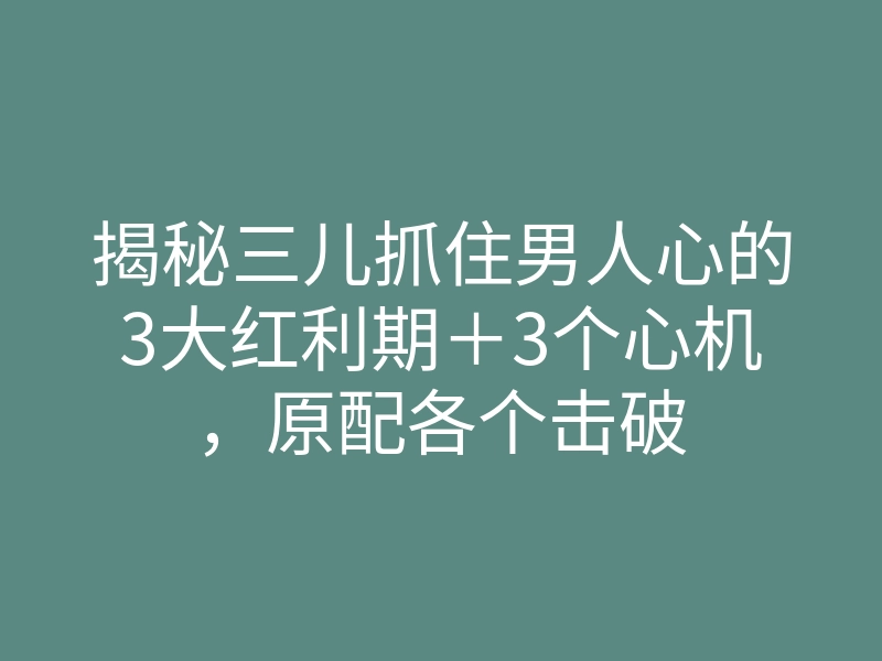 揭秘三儿抓住男人心的3大红利期+3个心机,原配各个击破