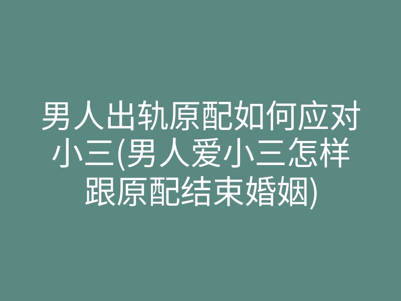 男人出轨原配如何应对小三(男人爱小三怎样跟原配结束婚姻)