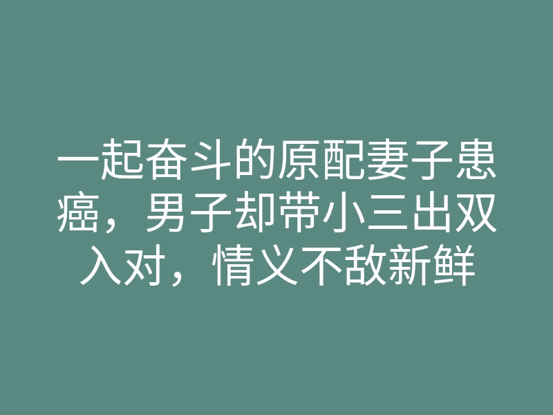 一起奋斗的原配妻子患癌,男子却带小三出双入对,情义不敌新鲜