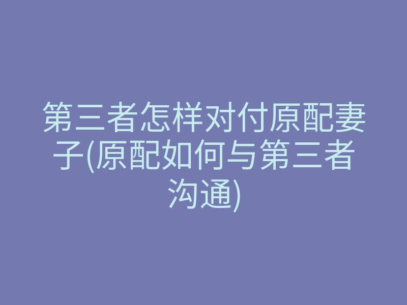 第三者怎样对付原配妻子(原配如何与第三者沟通)