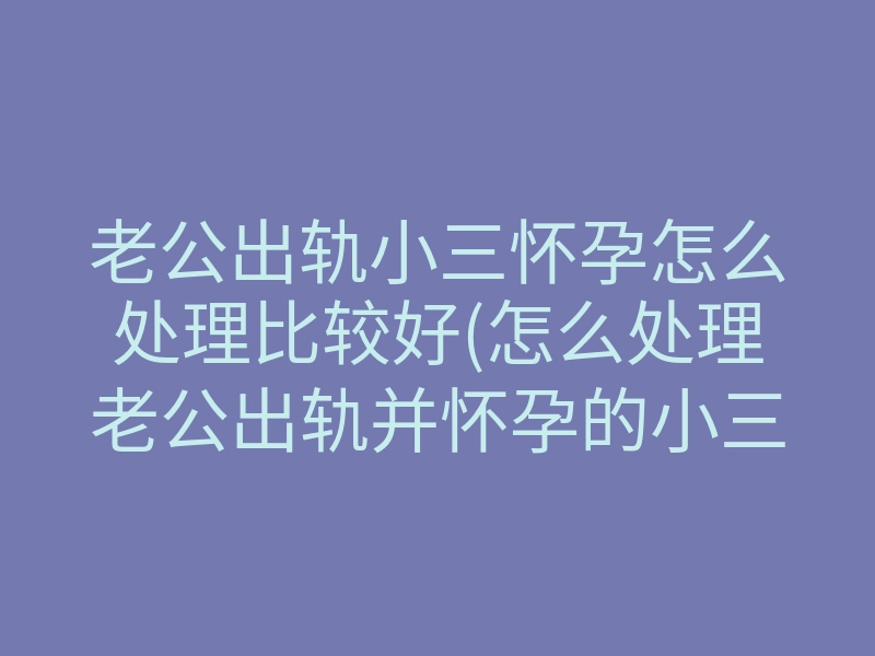 老公出轨小三怀孕怎么处理比较好(怎么处理老公出轨并怀孕的小三)