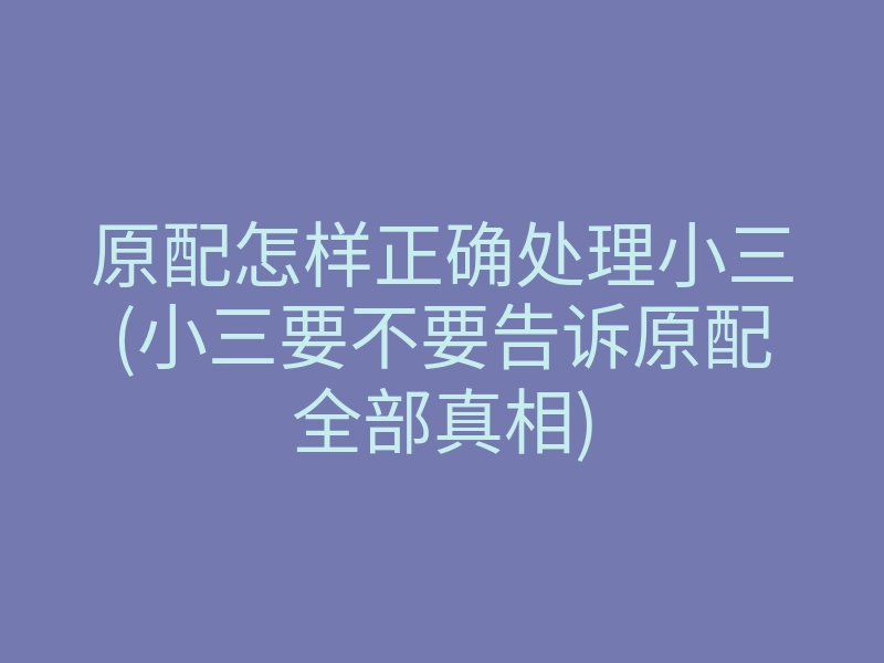 原配怎样正确处理小三(小三要不要告诉原配全部真相)