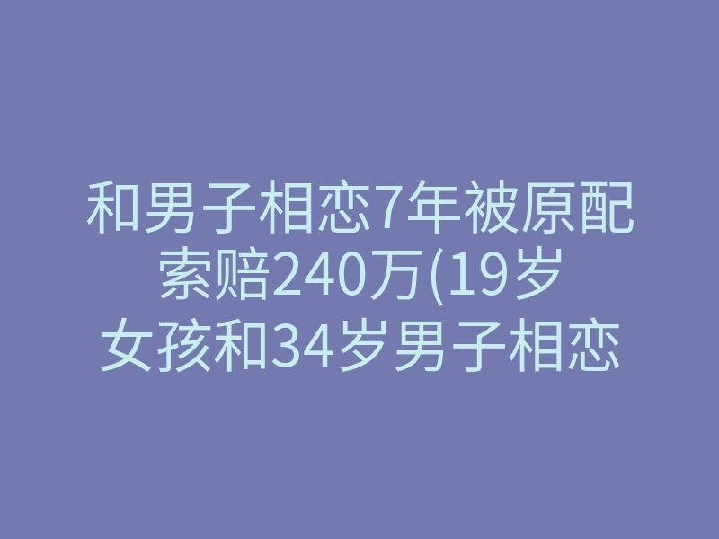 和男子相恋7年被原配索赔240万(19岁女孩和34岁男子相恋索赔240万)